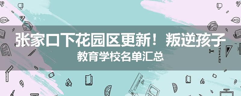 张家口下花园区更新！叛逆孩子教育学校名单汇总
