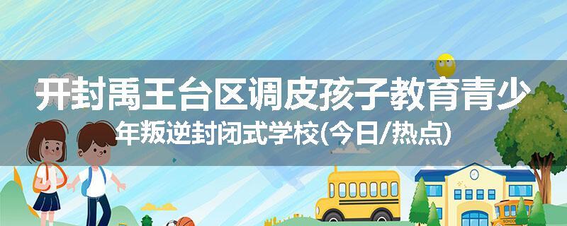 开封禹王台区调皮孩子教育青少年叛逆封闭式学校(今日/热点)