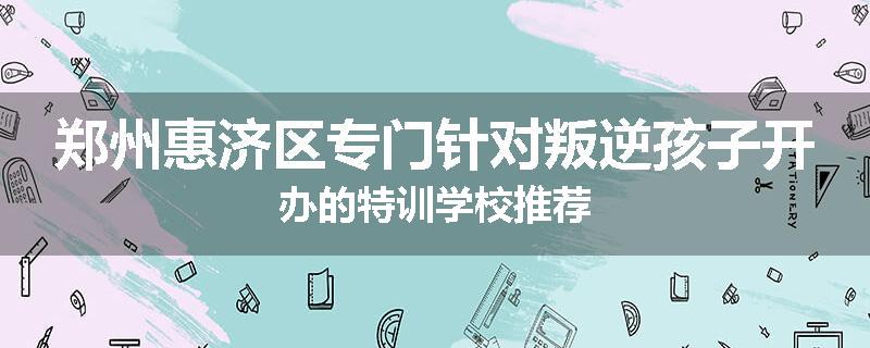 郑州惠济区专门针对叛逆孩子开办的特训学校推荐