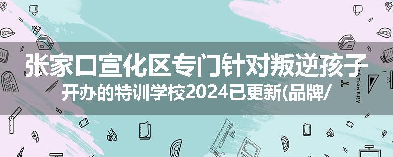 张家口宣化区专门针对叛逆孩子开办的特训学校2024已更新(品牌/推荐)