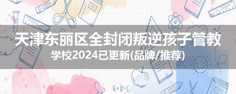 天津东丽区全封闭叛逆孩子管教学校2024已更新(品牌/推荐)