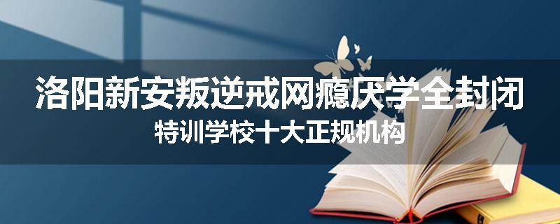 洛阳新安叛逆戒网瘾厌学全封闭特训学校十大正规机构