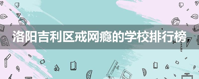 洛阳吉利区戒网瘾的学校排行榜