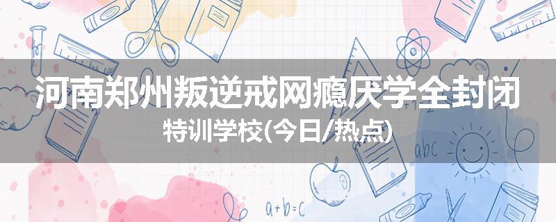 河南郑州叛逆戒网瘾厌学全封闭特训学校(今日/热点)