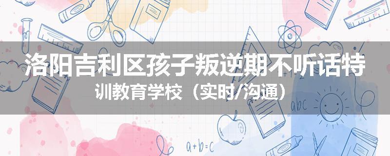 洛阳吉利区孩子叛逆期不听话特训教育学校（实时/沟通）