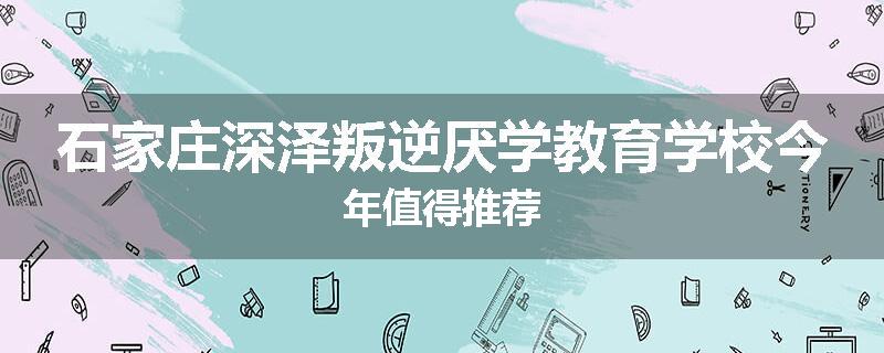 石家庄深泽叛逆厌学教育学校今年值得推荐