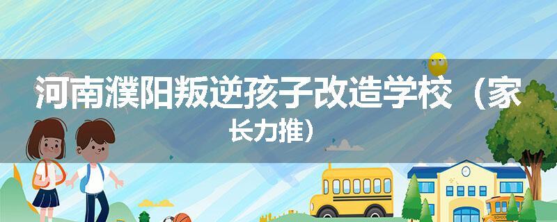 河南濮阳叛逆孩子改造学校（家长力推）