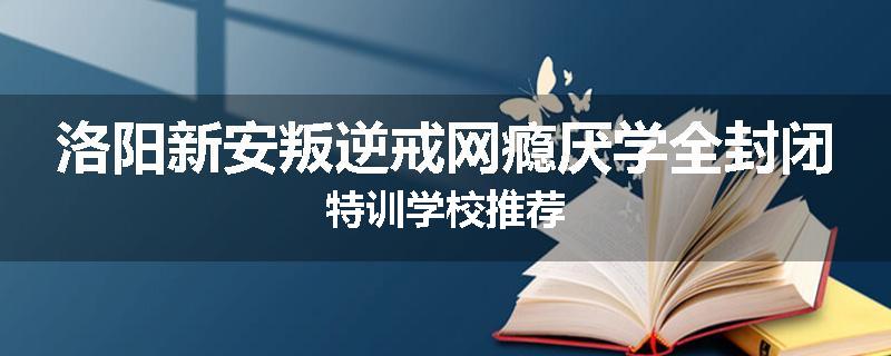 洛阳新安叛逆戒网瘾厌学全封闭特训学校推荐