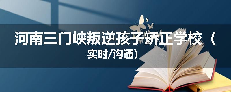 河南三门峡叛逆孩子矫正学校（实时/沟通）