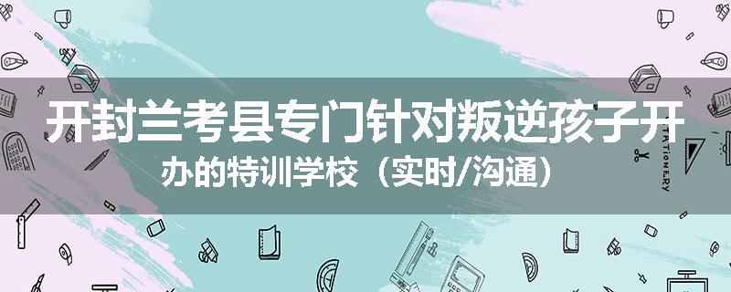 开封兰考县专门针对叛逆孩子开办的特训学校（实时/沟通）