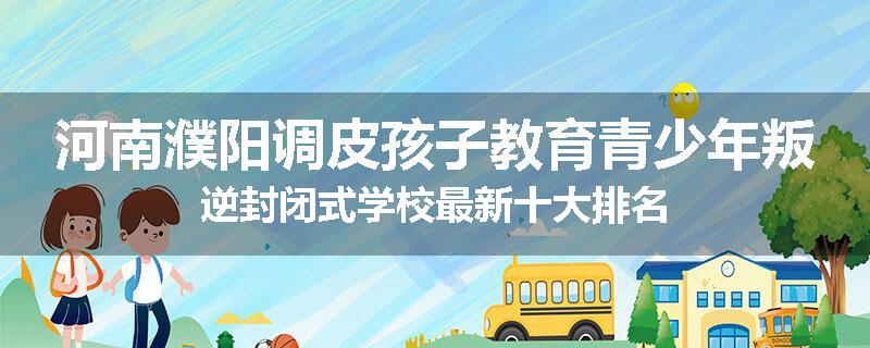 河南濮阳调皮孩子教育青少年叛逆封闭式学校最新十大排名