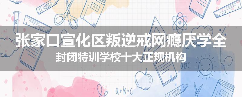 张家口宣化区叛逆戒网瘾厌学全封闭特训学校十大正规机构