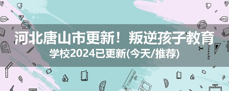 河北唐山市更新！叛逆孩子教育学校2024已更新(今天/推荐)