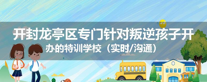 开封龙亭区专门针对叛逆孩子开办的特训学校（实时/沟通）