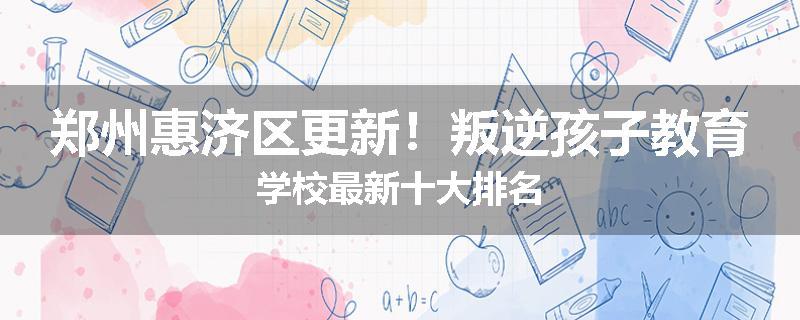 郑州惠济区更新！叛逆孩子教育学校最新十大排名