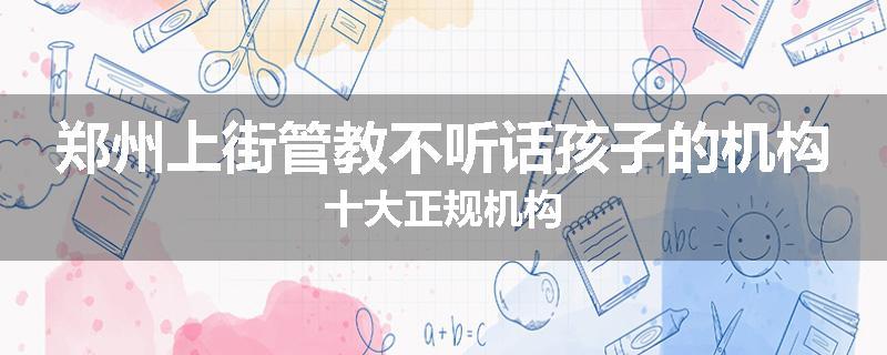 郑州上街管教不听话孩子的机构十大正规机构
