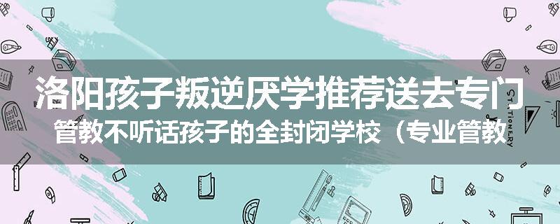 洛阳孩子叛逆厌学推荐送去专门管教不听话孩子的全封闭学校（专业管教学校）