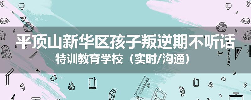 平顶山新华区孩子叛逆期不听话特训教育学校（实时/沟通）