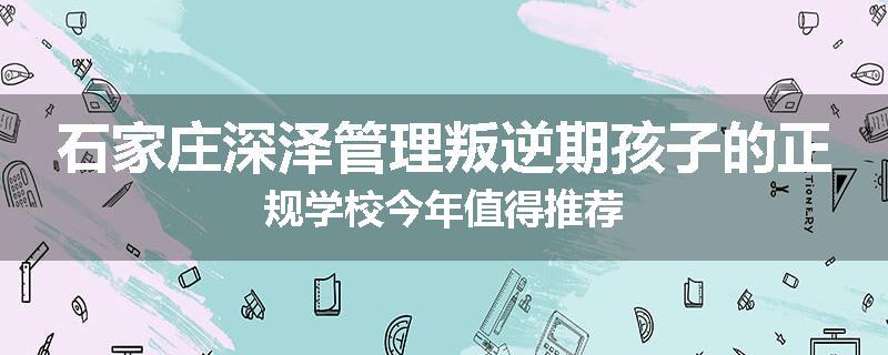 石家庄深泽管理叛逆期孩子的正规学校今年值得推荐