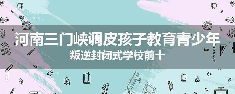 河南三门峡调皮孩子教育青少年叛逆封闭式学校前十