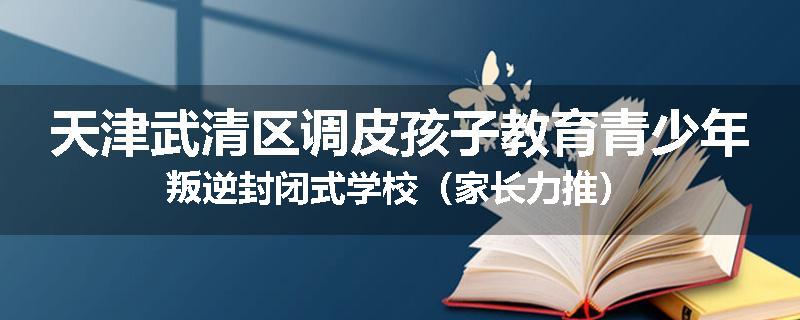 天津武清区调皮孩子教育青少年叛逆封闭式学校（家长力推）