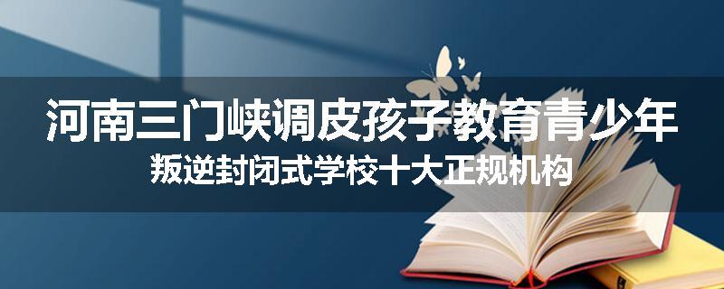 河南三门峡调皮孩子教育青少年叛逆封闭式学校十大正规机构