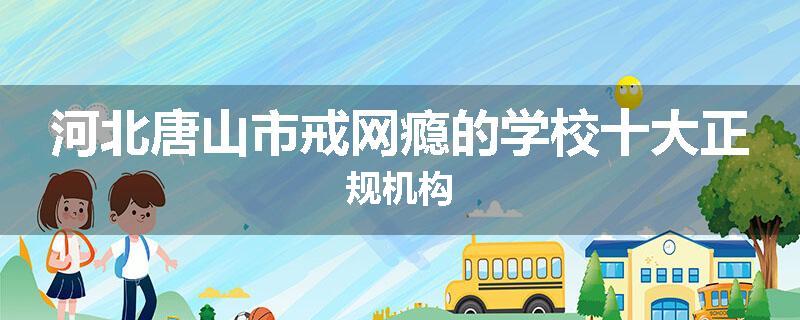 河北唐山市戒网瘾的学校十大正规机构