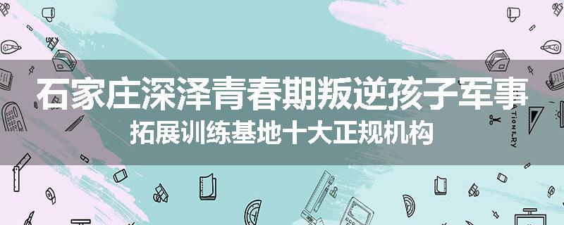 石家庄深泽青春期叛逆孩子军事拓展训练基地十大正规机构