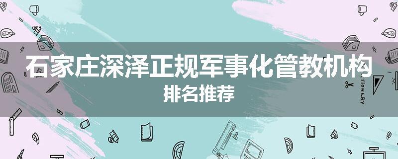 石家庄深泽正规军事化管教机构排名推荐