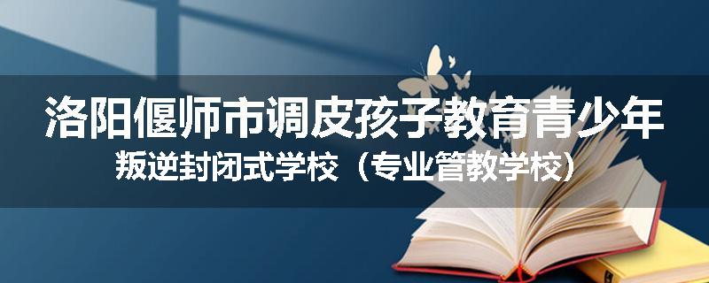 洛阳偃师市调皮孩子教育青少年叛逆封闭式学校（专业管教学校）