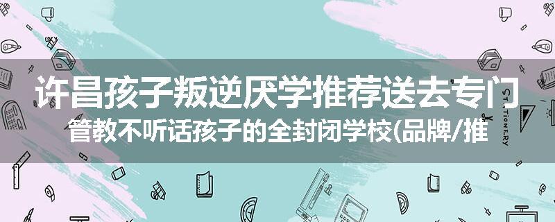 许昌孩子叛逆厌学推荐送去专门管教不听话孩子的全封闭学校(品牌/推荐)