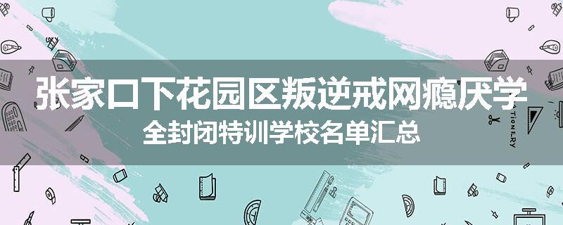 张家口下花园区叛逆戒网瘾厌学全封闭特训学校名单汇总
