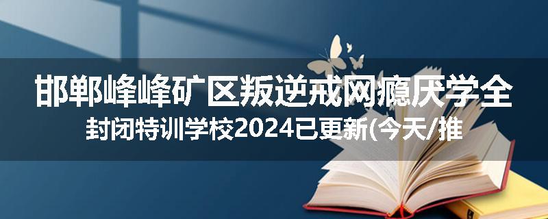 邯郸峰峰矿区叛逆戒网瘾厌学全封闭特训学校2024已更新(今天/推荐)