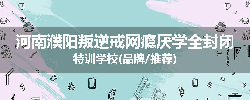 河南濮阳叛逆戒网瘾厌学全封闭特训学校(品牌/推荐)