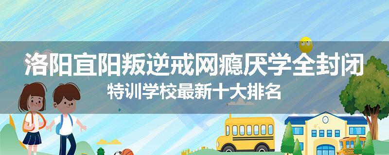 洛阳宜阳叛逆戒网瘾厌学全封闭特训学校最新十大排名