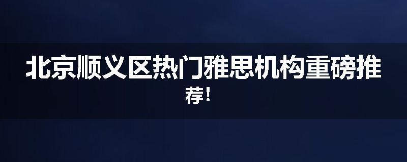 北京顺义区热门雅思机构重磅推荐！