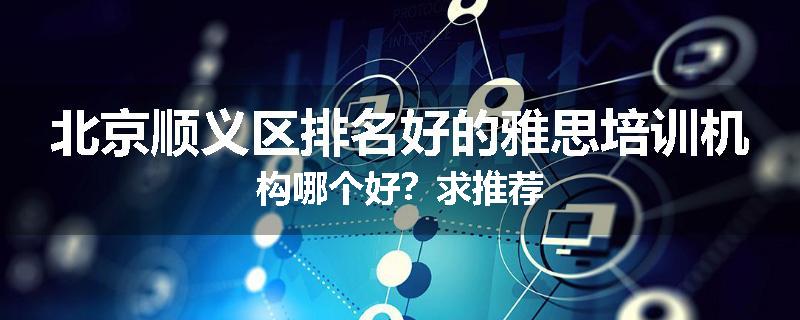 北京顺义区排名好的雅思培训机构哪个好？求推荐