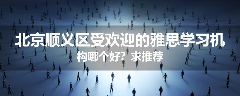 北京顺义区受欢迎的雅思学习机构哪个好？求推荐