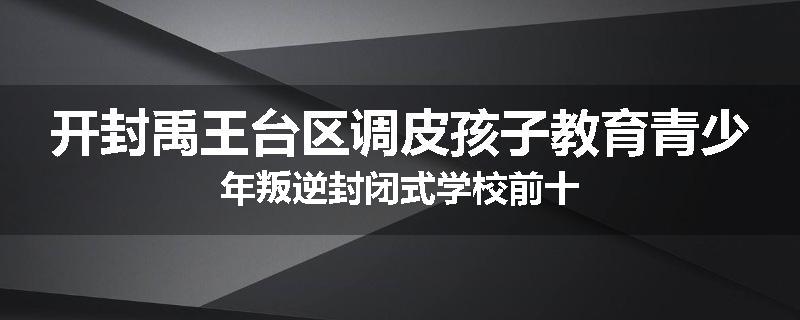 开封禹王台区调皮孩子教育青少年叛逆封闭式学校前十