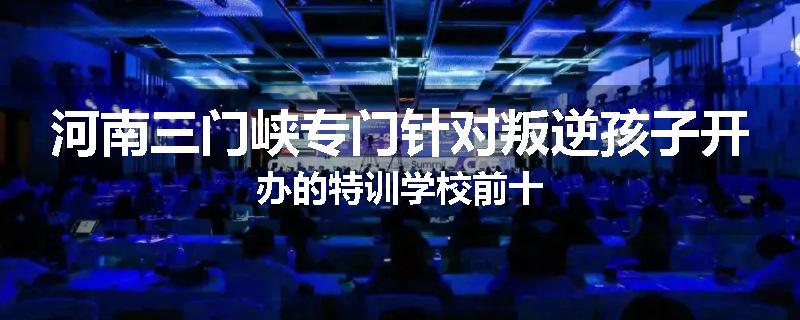 河南三门峡专门针对叛逆孩子开办的特训学校前十
