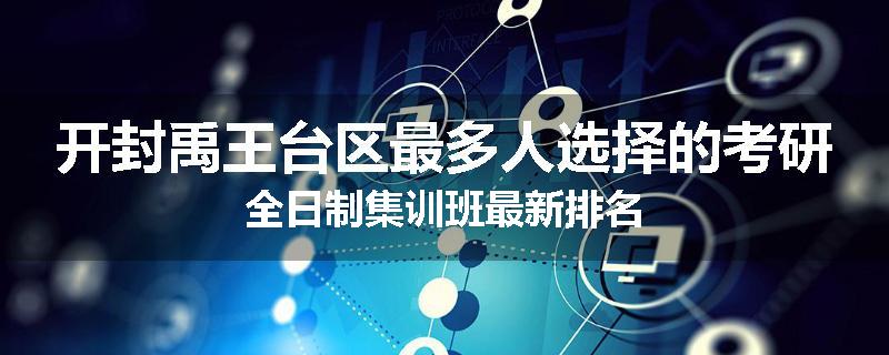 开封禹王台区最多人选择的考研全日制集训班最新排名