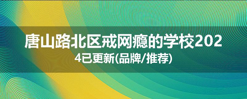 唐山路北区戒网瘾的学校2024已更新(品牌/推荐)