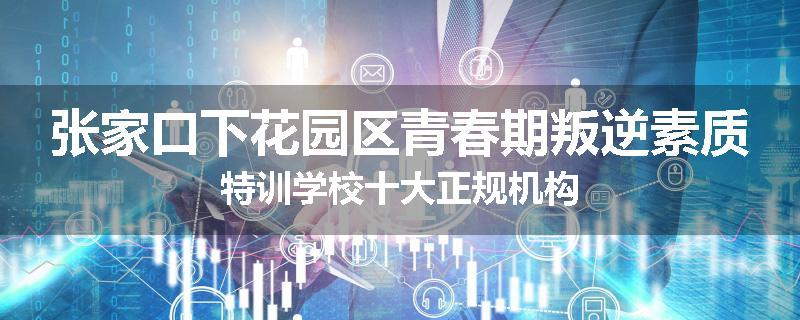 张家口下花园区青春期叛逆素质特训学校十大正规机构