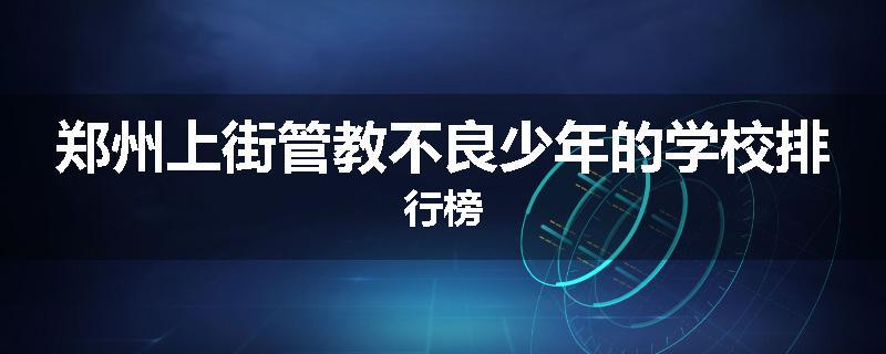 郑州上街管教不良少年的学校排行榜