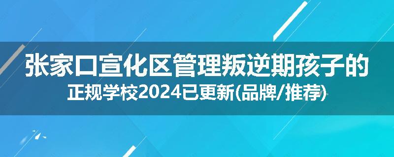 张家口宣化区管理叛逆期孩子的正规学校2024已更新(品牌/推荐)