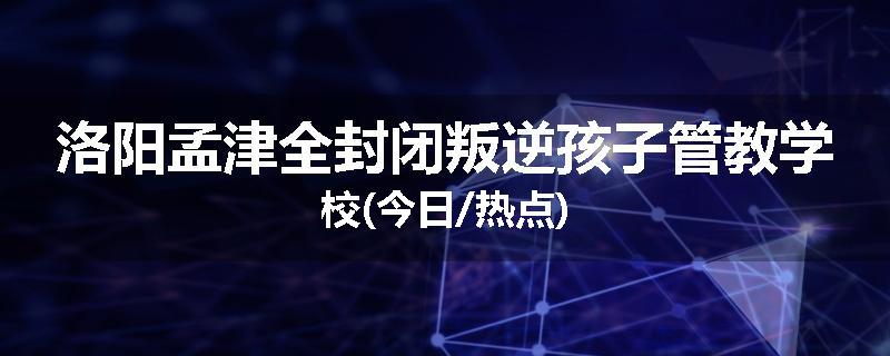 洛阳孟津全封闭叛逆孩子管教学校(今日/热点)