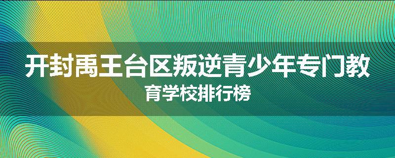 开封禹王台区叛逆青少年专门教育学校排行榜