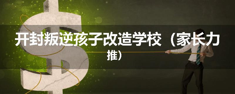 开封叛逆孩子改造学校(家长力推)