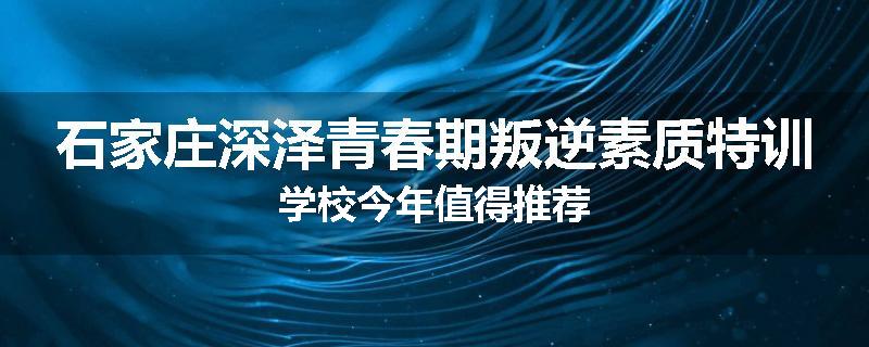 石家庄深泽青春期叛逆素质特训学校今年值得推荐