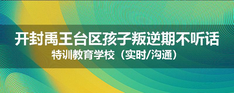 开封禹王台区孩子叛逆期不听话特训教育学校（实时/沟通）
